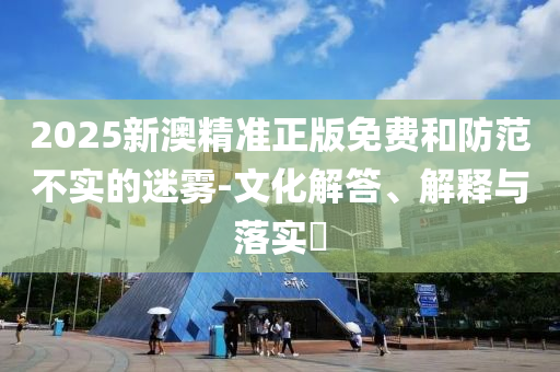 2025新澳精准正版免费和防范不实的迷雾-文化解答、解释与落实​