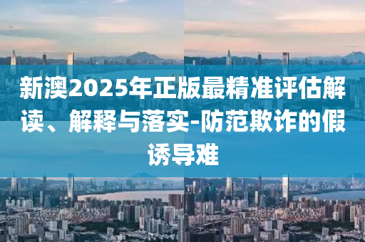 新澳2025年正版最精准评估解读、解释与落实-防范欺诈的假诱导难