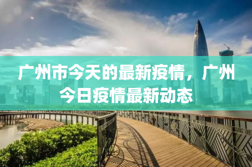 广州市今天的最新疫情，广州今日疫情最新动态