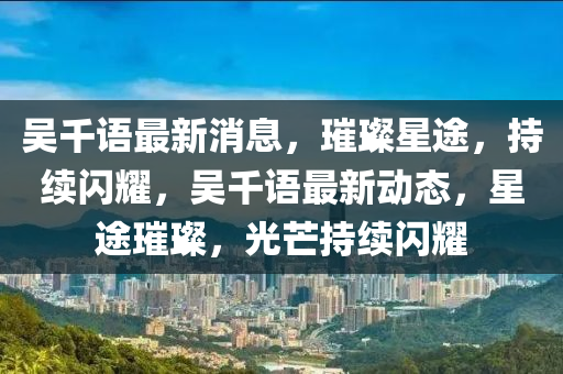 吴千语最新消息，璀璨星途，持续闪耀，吴千语最新动态，星途璀璨，光芒持续闪耀