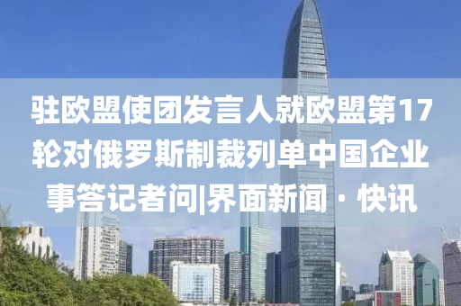 驻欧盟使团发言人就欧盟第17轮对俄罗斯制裁列单中国企业事答记者问|界面新闻 · 快讯