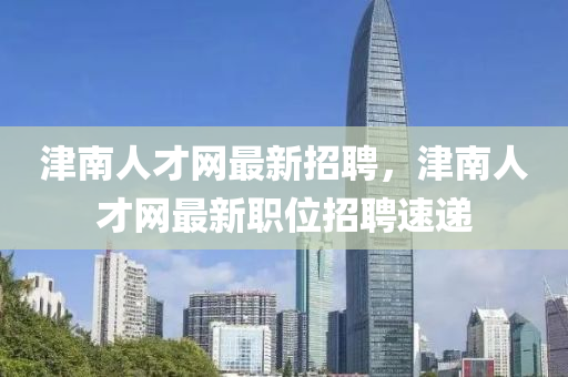 津南人才网最新招聘，津南人才网最新职位招聘速递