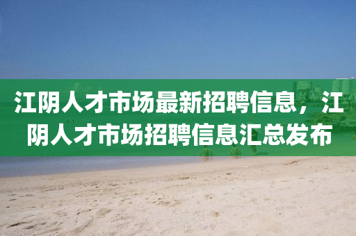 江阴人才市场最新招聘信息，江阴人才市场招聘信息汇总发布