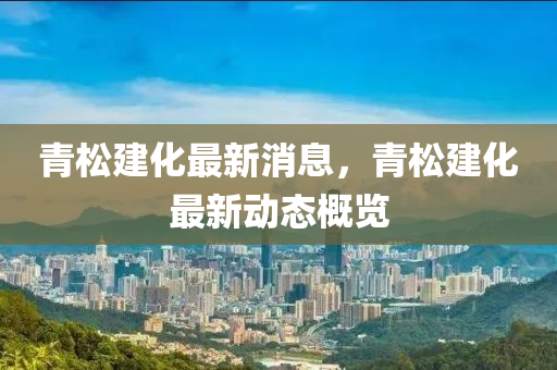 青松建化最新消息，青松建化最新动态概览