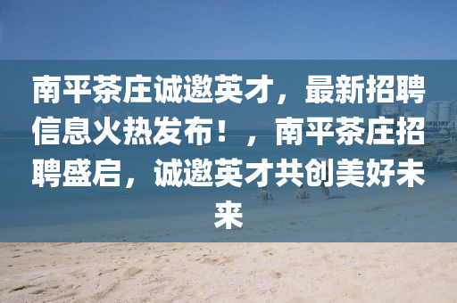 南平茶庄诚邀英才，最新招聘信息火热发布！，南平茶庄招聘盛启，诚邀英才共创美好未来