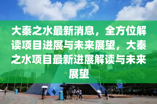 大秦之水最新消息，全方位解读项目进展与未来展望，大秦之水项目最新进展解读与未来展望