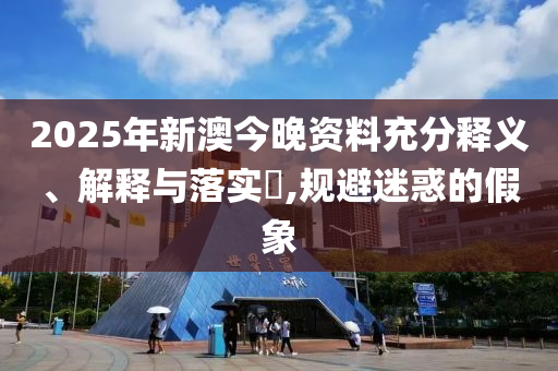 2025年新澳今晚资料充分释义、解释与落实​,规避迷惑的假象