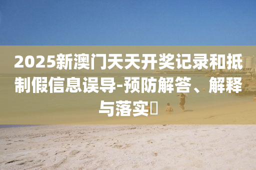 2025新澳门天天开奖记录和抵制假信息误导-预防解答、解释与落实​