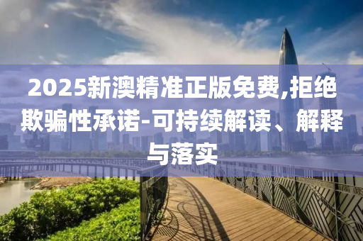 2025新澳精准正版免费,拒绝欺骗性承诺-可持续解读、解释与落实