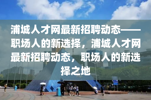 浦城人才网最新招聘动态——职场人的新选择，浦城人才网最新招聘动态，职场人的新选择之地