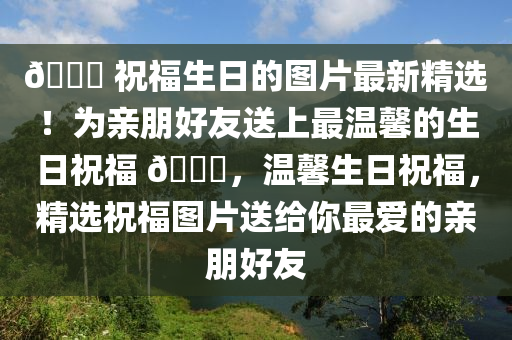 🎉 祝福生日的图片最新精选！为亲朋好友送上最温馨的生日祝福 🎂，温馨生日祝福，精选祝福图片送给你最爱的亲朋好友