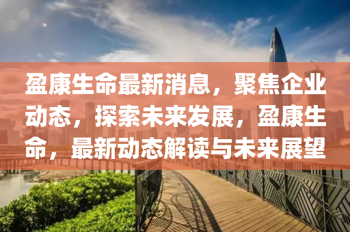 盈康生命最新消息，聚焦企业动态，探索未来发展，盈康生命，最新动态解读与未来展望