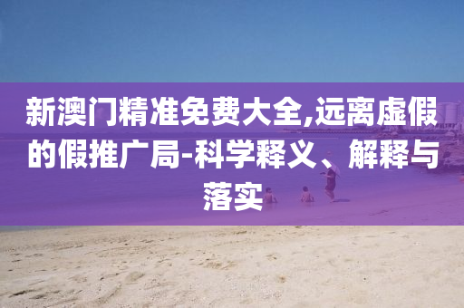 新澳门精准免费大全,远离虚假的假推广局-科学释义、解释与落实