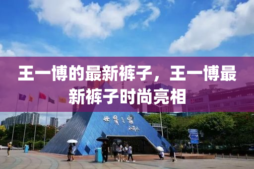 王一博的最新裤子，王一博最新裤子时尚亮相