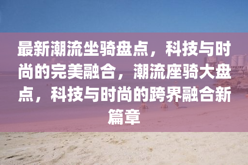最新潮流坐骑盘点，科技与时尚的完美融合，潮流座骑大盘点，科技与时尚的跨界融合新篇章