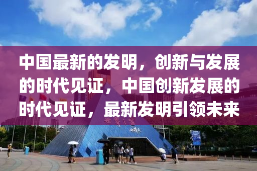 中国最新的发明，创新与发展的时代见证，中国创新发展的时代见证，最新发明引领未来