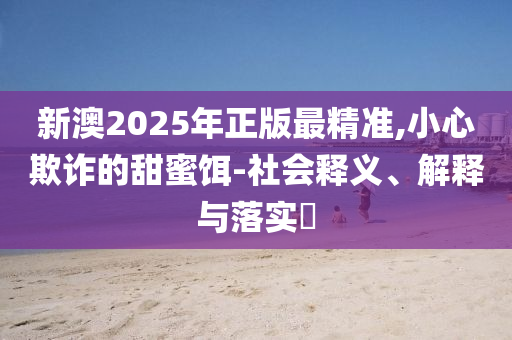 新澳2025年正版最精准,小心欺诈的甜蜜饵-社会释义、解释与落实​