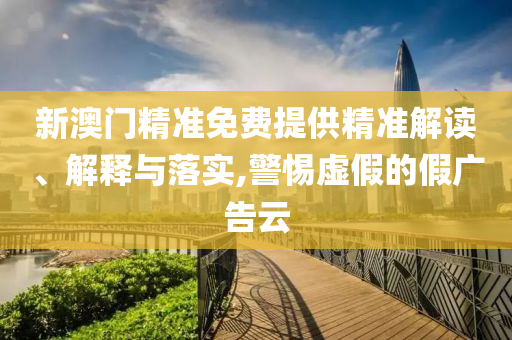新澳门精准免费提供精准解读、解释与落实,警惕虚假的假广告云