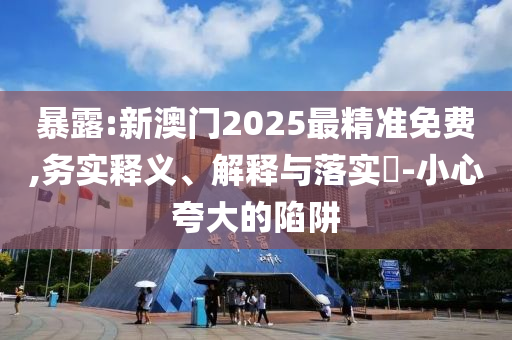 暴露:新澳门2025最精准免费,务实释义、解释与落实​-小心夸大的陷阱