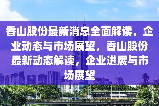 香山股份最新消息全面解读，企业动态与市场展望，香山股份最新动态解读，企业进展与市场展望