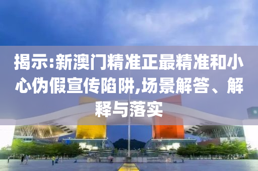 揭示:新澳门精准正最精准和小心伪假宣传陷阱,场景解答、解释与落实