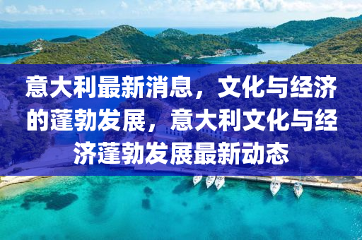 意大利最新消息，文化与经济的蓬勃发展，意大利文化与经济蓬勃发展最新动态