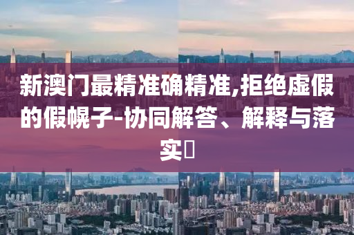 新澳门最精准确精准,拒绝虚假的假幌子-协同解答、解释与落实​