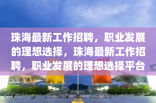 珠海最新工作招聘，职业发展的理想选择，珠海最新工作招聘，职业发展的理想选择平台