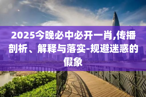 2025今晚必中必开一肖,传播剖析、解释与落实-规避迷惑的假象