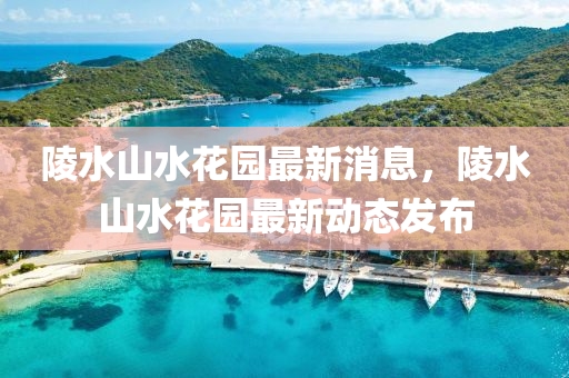 陵水山水花园最新消息，陵水山水花园最新动态发布