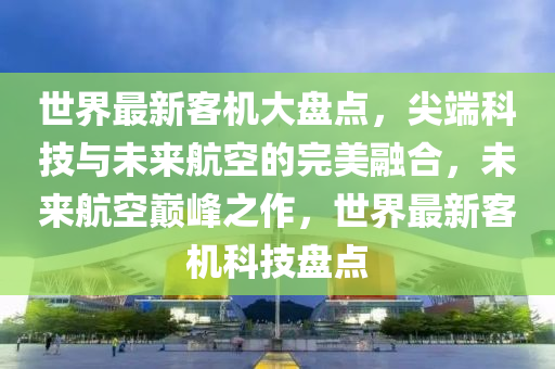 世界最新客机大盘点，尖端科技与未来航空的完美融合，未来航空巅峰之作，世界最新客机科技盘点