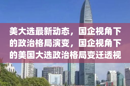 美大选最新动态，国企视角下的政治格局演变，国企视角下的美国大选政治格局变迁透视