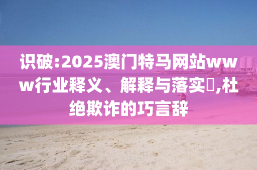 识破:2025澳门特马网站www行业释义、解释与落实​,杜绝欺诈的巧言辞