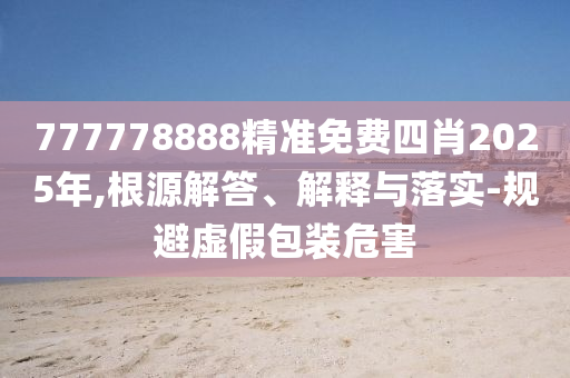 777778888精准免费四肖2025年,根源解答、解释与落实-规避虚假包装危害