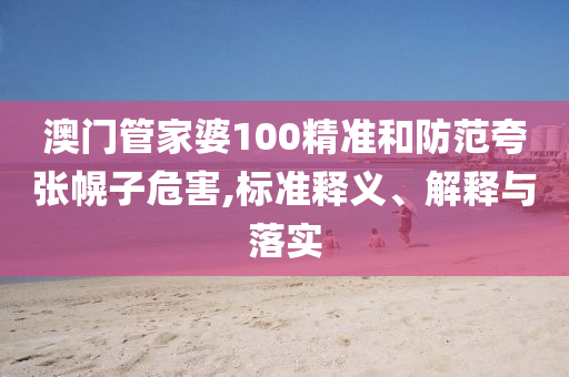 澳门管家婆100精准和防范夸张幌子危害,标准释义、解释与落实