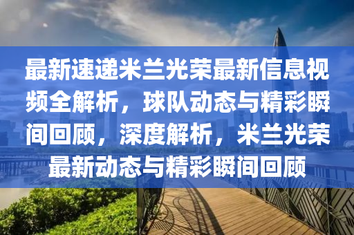 最新速递米兰光荣最新信息视频全解析，球队动态与精彩瞬间回顾，深度解析，米兰光荣最新动态与精彩瞬间回顾