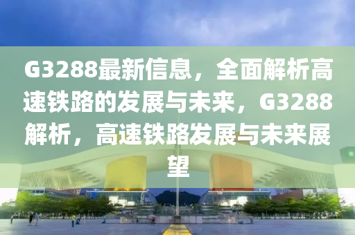 G3288最新信息，全面解析高速铁路的发展与未来，G3288解析，高速铁路发展与未来展望