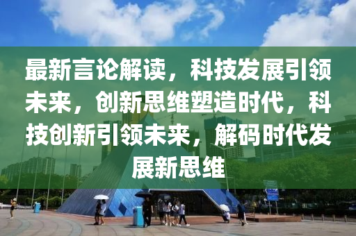 最新言论解读，科技发展引领未来，创新思维塑造时代，科技创新引领未来，解码时代发展新思维