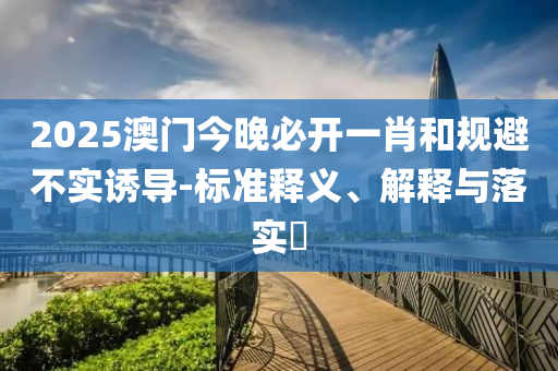 2025澳门今晚必开一肖和规避不实诱导-标准释义、解释与落实​