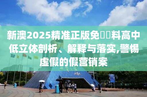 新澳2025精准正版免費資料高中低立体剖析、解释与落实,警惕虚假的假营销案