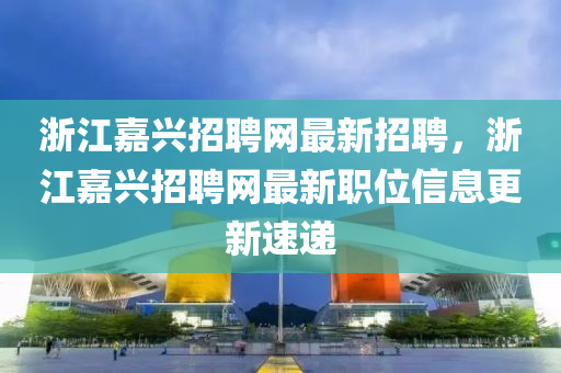 浙江嘉兴招聘网最新招聘，浙江嘉兴招聘网最新职位信息更新速递