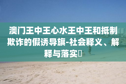 澳门王中王心水王中王和抵制欺诈的假诱导旗-社会释义、解释与落实​