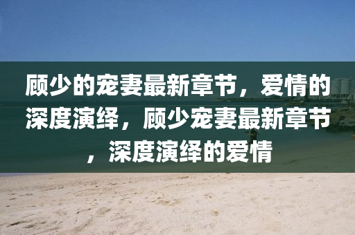 顾少的宠妻最新章节，爱情的深度演绎，顾少宠妻最新章节，深度演绎的爱情