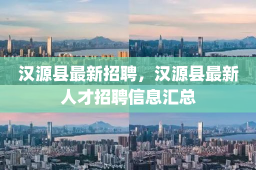 汉源县最新招聘，汉源县最新人才招聘信息汇总