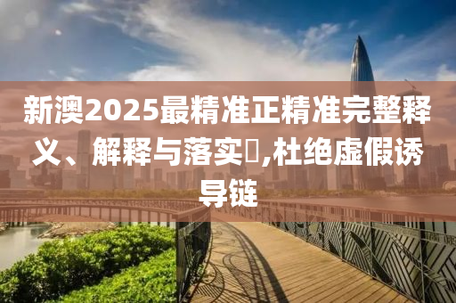 新澳2025最精准正精准完整释义、解释与落实​,杜绝虚假诱导链