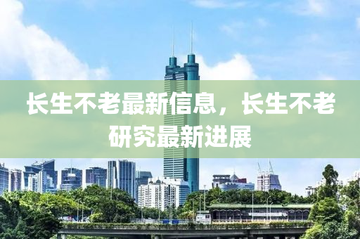 长生不老最新信息，长生不老研究最新进展