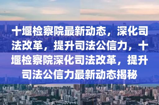 十堰检察院最新动态，深化司法改革，提升司法公信力，十堰检察院深化司法改革，提升司法公信力最新动态揭秘