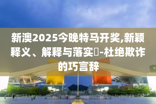 新澳2025今晚特马开奖,新颖释义、解释与落实​-杜绝欺诈的巧言辞