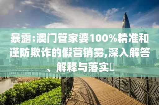 暴露:澳门管家婆100%精准和谨防欺诈的假营销雾,深入解答、解释与落实​