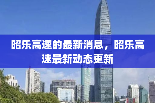 昭乐高速的最新消息，昭乐高速最新动态更新